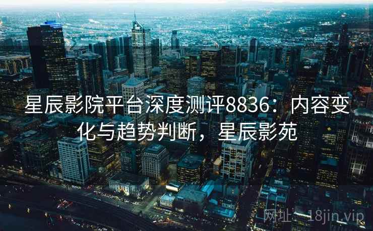 星辰影院平台深度测评8836：内容变化与趋势判断，星辰影苑