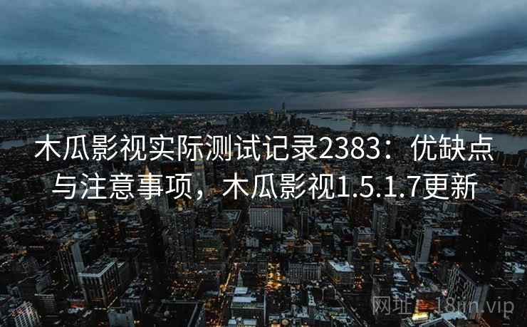 木瓜影视实际测试记录2383：优缺点与注意事项，木瓜影视1.5.1.7更新