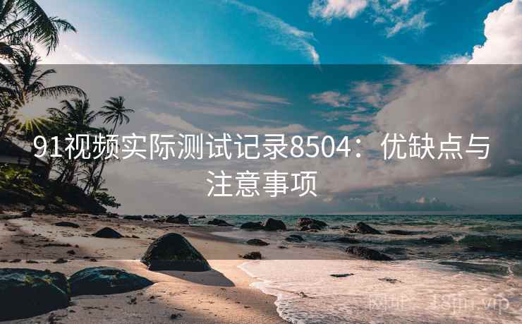 91视频实际测试记录8504：优缺点与注意事项