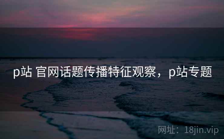 p站 官网话题传播特征观察，p站专题