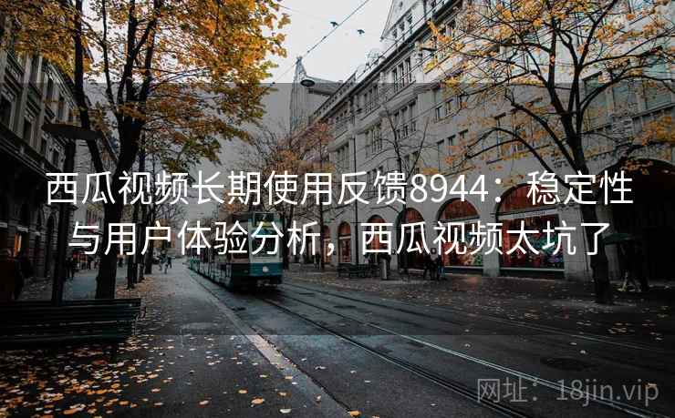 西瓜视频长期使用反馈8944：稳定性与用户体验分析，西瓜视频太坑了