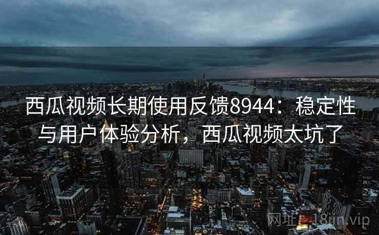 西瓜视频长期使用反馈8944：稳定性与用户体验分析，西瓜视频太坑了