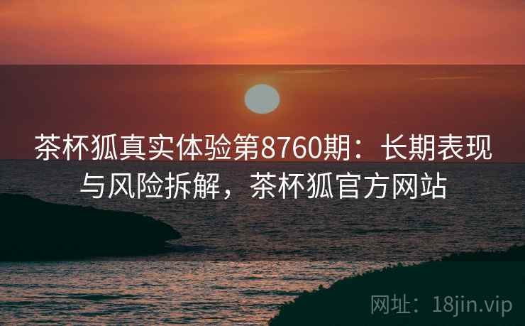 茶杯狐真实体验第8760期：长期表现与风险拆解，茶杯狐官方网站