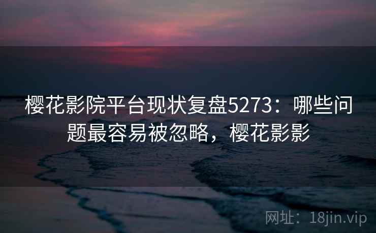 樱花影院平台现状复盘5273：哪些问题最容易被忽略，樱花影影