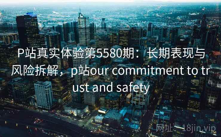 P站真实体验第5580期：长期表现与风险拆解，p站our commitment to trust and safety